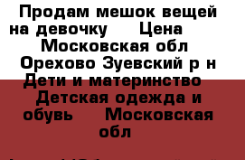 Продам мешок вещей на девочку.  › Цена ­ 800 - Московская обл., Орехово-Зуевский р-н Дети и материнство » Детская одежда и обувь   . Московская обл.